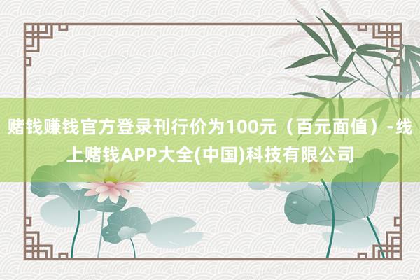 赌钱赚钱官方登录刊行价为100元（百元面值）-线上赌钱APP大全(中国)科技有限公司