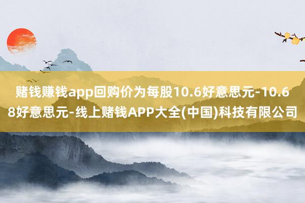 赌钱赚钱app回购价为每股10.6好意思元-10.68好意思元-线上赌钱APP大全(中国)科技有限公司