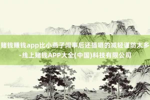 赌钱赚钱app比小燕子闯事后还插嗫的减轻谨防太多-线上赌钱APP大全(中国)科技有限公司