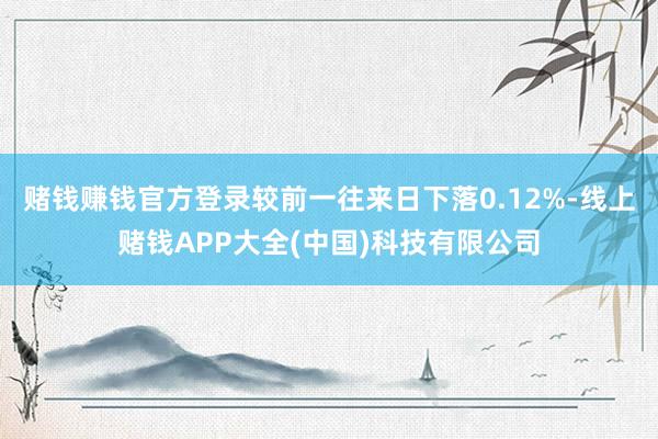 赌钱赚钱官方登录较前一往来日下落0.12%-线上赌钱APP大全(中国)科技有限公司