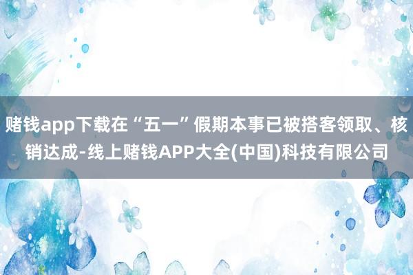 赌钱app下载在“五一”假期本事已被搭客领取、核销达成-线上赌钱APP大全(中国)科技有限公司