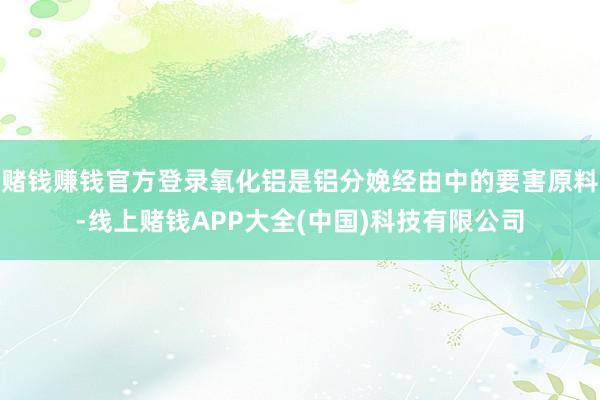 赌钱赚钱官方登录氧化铝是铝分娩经由中的要害原料-线上赌钱APP大全(中国)科技有限公司