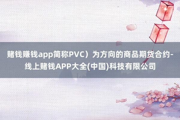 赌钱赚钱app简称PVC）为方向的商品期货合约-线上赌钱APP大全(中国)科技有限公司