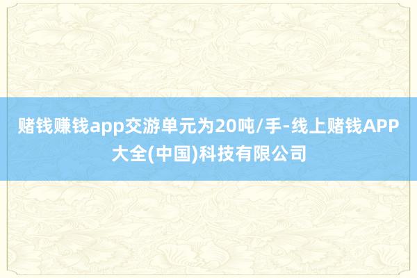 赌钱赚钱app交游单元为20吨/手-线上赌钱APP大全(中国)科技有限公司