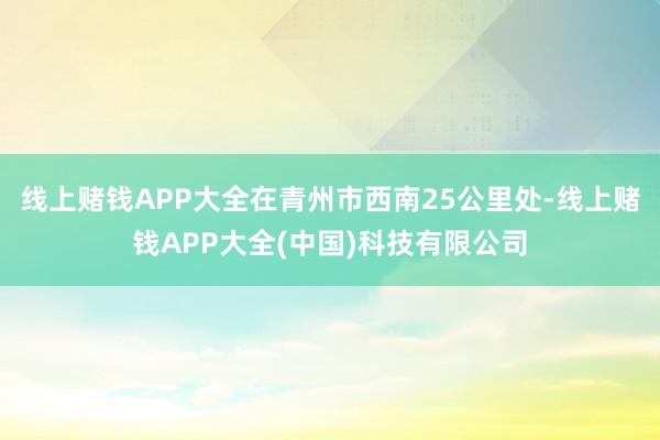 线上赌钱APP大全在青州市西南25公里处-线上赌钱APP大全(中国)科技有限公司