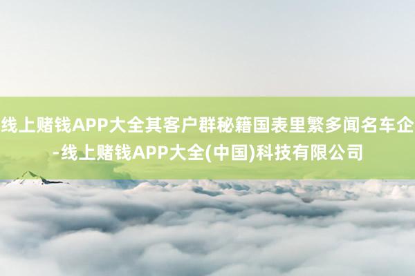 线上赌钱APP大全其客户群秘籍国表里繁多闻名车企-线上赌钱APP大全(中国)科技有限公司