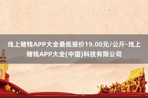 线上赌钱APP大全最低报价19.00元/公斤-线上赌钱APP大全(中国)科技有限公司