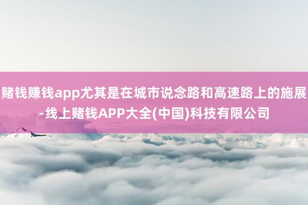 赌钱赚钱app尤其是在城市说念路和高速路上的施展-线上赌钱APP大全(中国)科技有限公司
