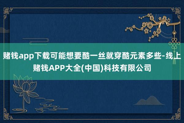 赌钱app下载可能想要酷一丝就穿酷元素多些-线上赌钱APP大全(中国)科技有限公司