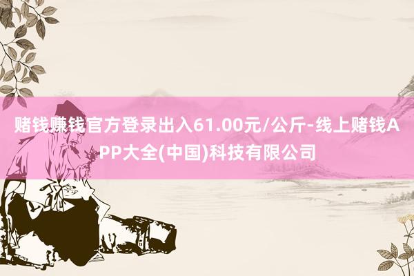 赌钱赚钱官方登录出入61.00元/公斤-线上赌钱APP大全(中国)科技有限公司