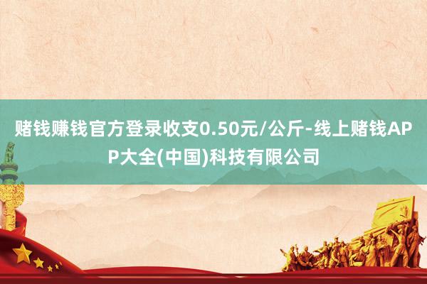 赌钱赚钱官方登录收支0.50元/公斤-线上赌钱APP大全(中国)科技有限公司
