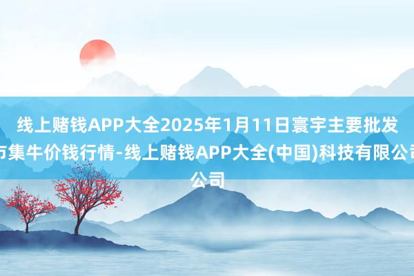 线上赌钱APP大全2025年1月11日寰宇主要批发市集牛价钱行情-线上赌钱APP大全(中国)科技有限公司
