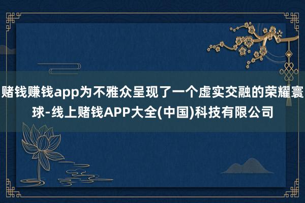 赌钱赚钱app为不雅众呈现了一个虚实交融的荣耀寰球-线上赌钱APP大全(中国)科技有限公司