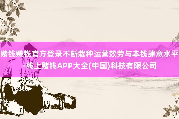 赌钱赚钱官方登录不断栽种运营效劳与本钱肆意水平-线上赌钱APP大全(中国)科技有限公司