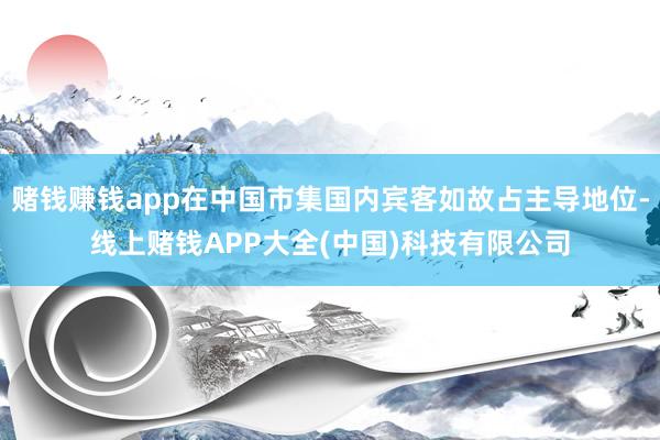 赌钱赚钱app在中国市集国内宾客如故占主导地位-线上赌钱APP大全(中国)科技有限公司