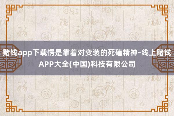 赌钱app下载愣是靠着对变装的死磕精神-线上赌钱APP大全(中国)科技有限公司