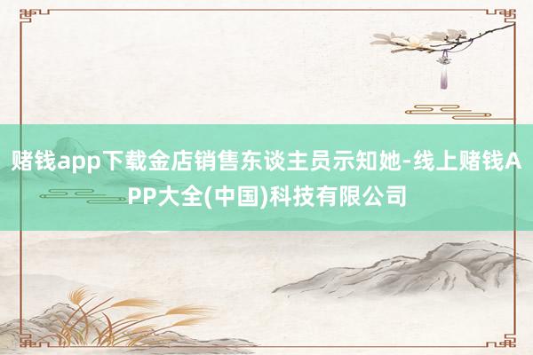 赌钱app下载金店销售东谈主员示知她-线上赌钱APP大全(中国)科技有限公司