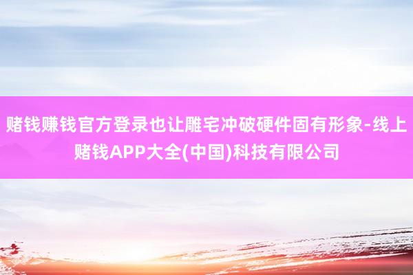 赌钱赚钱官方登录也让雕宅冲破硬件固有形象-线上赌钱APP大全(中国)科技有限公司
