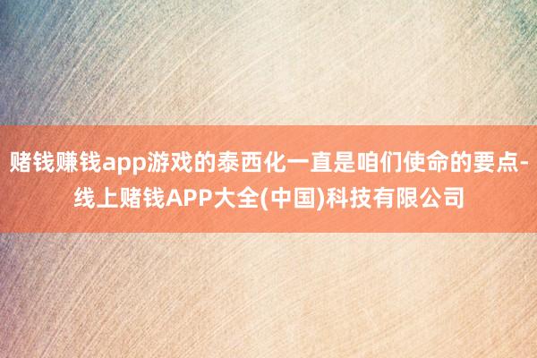 赌钱赚钱app游戏的泰西化一直是咱们使命的要点-线上赌钱APP大全(中国)科技有限公司