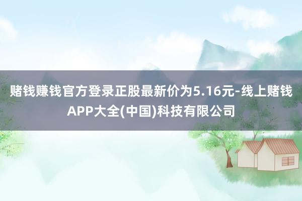 赌钱赚钱官方登录正股最新价为5.16元-线上赌钱APP大全(中国)科技有限公司
