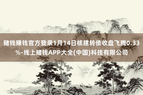 赌钱赚钱官方登录1月14日核建转债收盘飞腾0.33%-线上赌钱APP大全(中国)科技有限公司