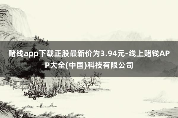 赌钱app下载正股最新价为3.94元-线上赌钱APP大全(中国)科技有限公司