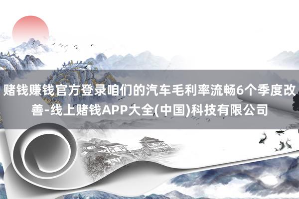 赌钱赚钱官方登录咱们的汽车毛利率流畅6个季度改善-线上赌钱APP大全(中国)科技有限公司
