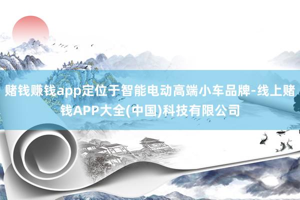 赌钱赚钱app定位于智能电动高端小车品牌-线上赌钱APP大全(中国)科技有限公司