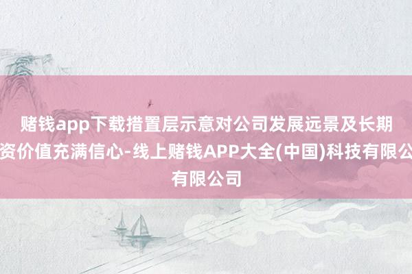 赌钱app下载　　措置层示意对公司发展远景及长期投资价值充满信心-线上赌钱APP大全(中国)科技有限公司