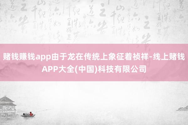 赌钱赚钱app由于龙在传统上象征着祯祥-线上赌钱APP大全(中国)科技有限公司