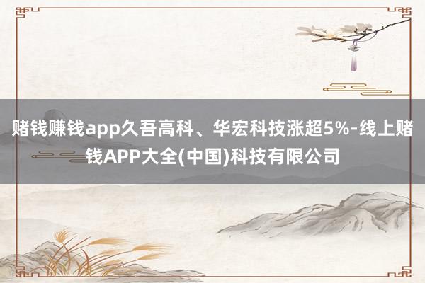 赌钱赚钱app久吾高科、华宏科技涨超5%-线上赌钱APP大全(中国)科技有限公司