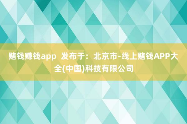 赌钱赚钱app  发布于：北京市-线上赌钱APP大全(中国)科技有限公司