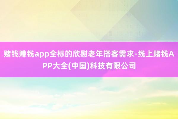 赌钱赚钱app全标的欣慰老年搭客需求-线上赌钱APP大全(中国)科技有限公司