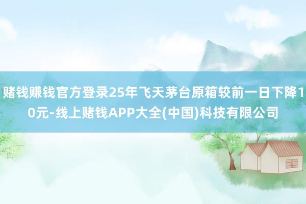 赌钱赚钱官方登录25年飞天茅台原箱较前一日下降10元-线上赌钱APP大全(中国)科技有限公司