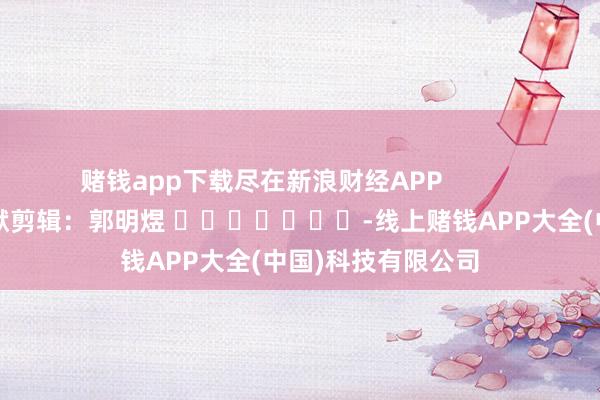 赌钱app下载尽在新浪财经APP            						包袱剪辑：郭明煜 							-线上赌钱APP大全(中国)科技有限公司