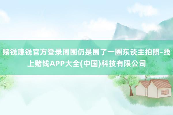 赌钱赚钱官方登录周围仍是围了一圈东谈主拍照-线上赌钱APP大全(中国)科技有限公司