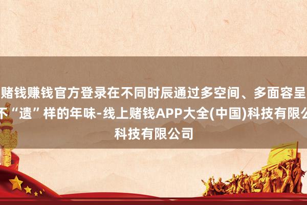 赌钱赚钱官方登录在不同时辰通过多空间、多面容呈现不“遗”样的年味-线上赌钱APP大全(中国)科技有限公司