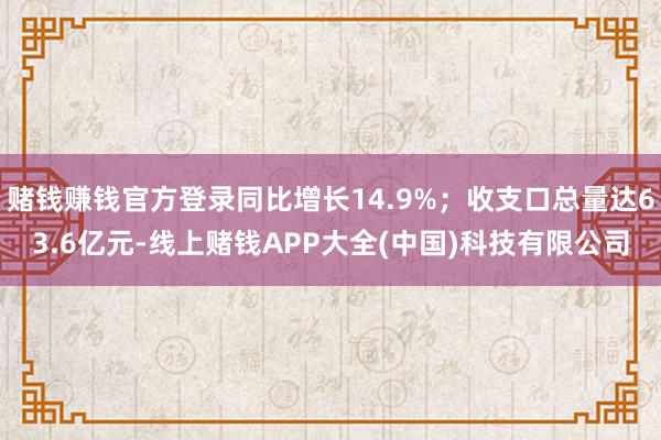 赌钱赚钱官方登录同比增长14.9%；收支口总量达63.6亿元-线上赌钱APP大全(中国)科技有限公司