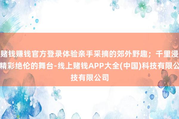 赌钱赚钱官方登录体验亲手采摘的郊外野趣；千里浸于精彩绝伦的舞台-线上赌钱APP大全(中国)科技有限公司