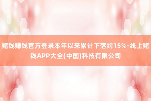 赌钱赚钱官方登录本年以来累计下落约15%-线上赌钱APP大全(中国)科技有限公司