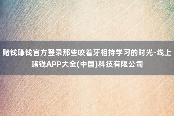 赌钱赚钱官方登录那些咬着牙相持学习的时光-线上赌钱APP大全(中国)科技有限公司
