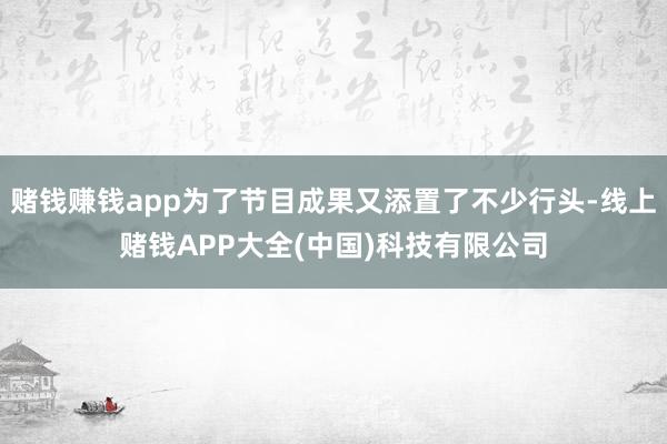 赌钱赚钱app为了节目成果又添置了不少行头-线上赌钱APP大全(中国)科技有限公司