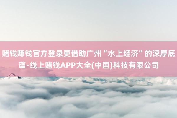 赌钱赚钱官方登录更借助广州“水上经济”的深厚底蕴-线上赌钱APP大全(中国)科技有限公司