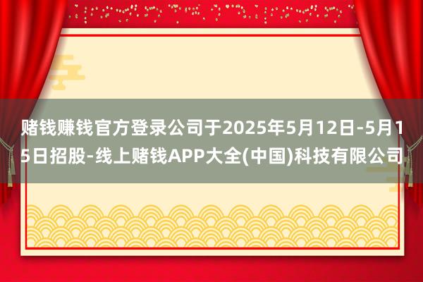赌钱赚钱官方登录公司于2025年5月12日-5月15日招股-线上赌钱APP大全(中国)科技有限公司