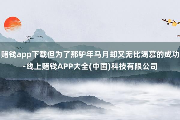 赌钱app下载但为了那驴年马月却又无比渴慕的成功-线上赌钱APP大全(中国)科技有限公司