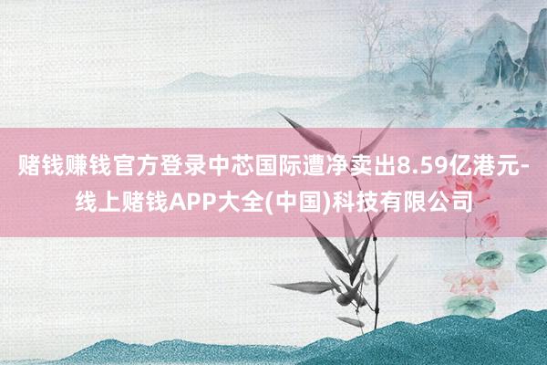 赌钱赚钱官方登录中芯国际遭净卖出8.59亿港元-线上赌钱APP大全(中国)科技有限公司