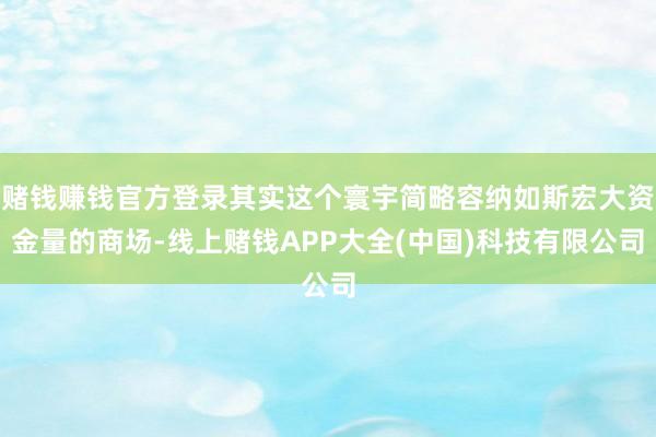 赌钱赚钱官方登录其实这个寰宇简略容纳如斯宏大资金量的商场-线上赌钱APP大全(中国)科技有限公司