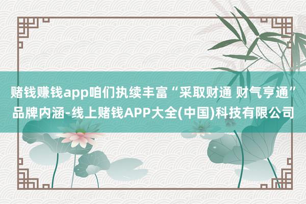 赌钱赚钱app咱们执续丰富“采取财通 财气亨通”品牌内涵-线上赌钱APP大全(中国)科技有限公司