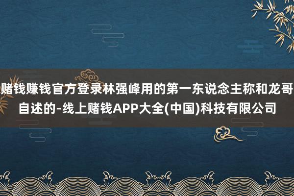 赌钱赚钱官方登录林强峰用的第一东说念主称和龙哥自述的-线上赌钱APP大全(中国)科技有限公司