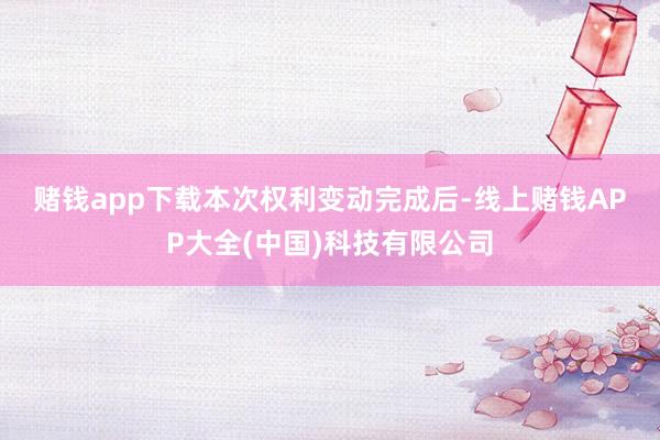 赌钱app下载　　本次权利变动完成后-线上赌钱APP大全(中国)科技有限公司